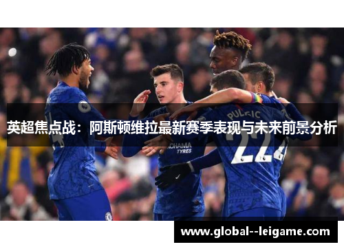 英超焦点战：阿斯顿维拉最新赛季表现与未来前景分析