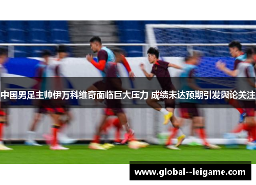 中国男足主帅伊万科维奇面临巨大压力 成绩未达预期引发舆论关注
