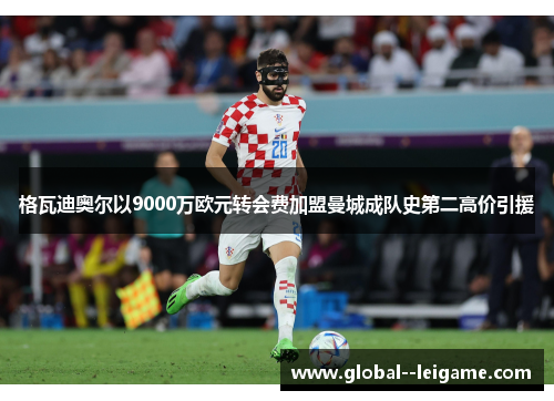 格瓦迪奥尔以9000万欧元转会费加盟曼城成队史第二高价引援